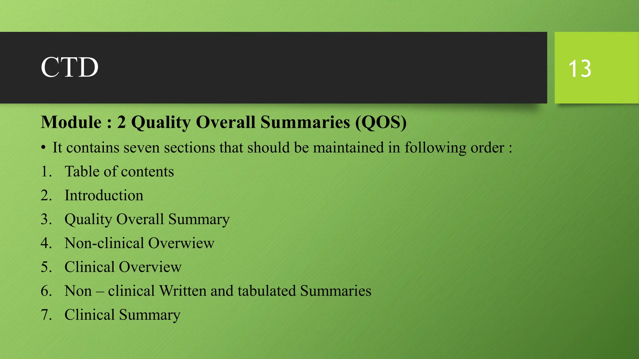 CTD
Module : 2 Quality Overall Summaries (QOS)
• It contains seven sections that should be maintained in following order :
1. Table of contents
2. Introduction
3. Quality Overall Summary
4. Non-clinical Overwiew
5. Clinical Overview
6. Non – clinical Written and tabulated Summaries
7. Clinical Summary
13
 