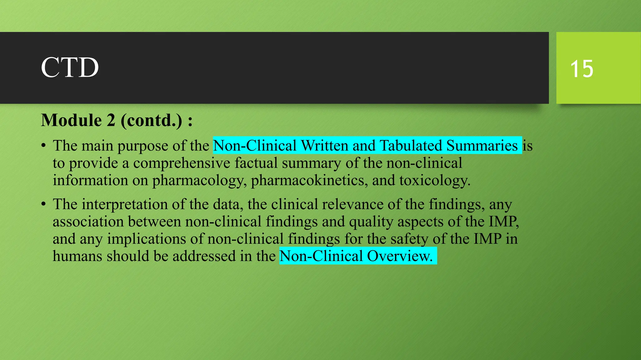 CTD
Module 2 (contd.) :
• The main purpose of the Non-Clinical Written and Tabulated Summaries is
to provide a comprehensive factual summary of the non-clinical
information on pharmacology, pharmacokinetics, and toxicology.
• The interpretation of the data, the clinical relevance of the findings, any
association between non-clinical findings and quality aspects of the IMP,
and any implications of non-clinical findings for the safety of the IMP in
humans should be addressed in the Non-Clinical Overview.
15
 