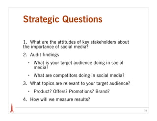 Strategic Questions

1. What are the attitudes of key stakeholders about
the importance of social media?
2. Audit findings
  •   What is your target audience doing in social
      media?
  •   What are competitors doing in social media?
3. What topics are relevant to your target audience?
  •   Product? Offers? Promotions? Brand?
4. How will we measure results?

                                                       31
 