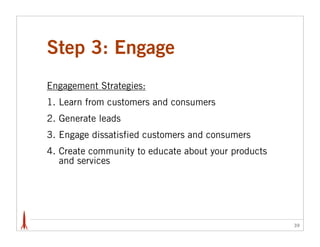 Step 3: Engage
Engagement Strategies:
1. Learn from customers and consumers
2. Generate leads
3. Engage dissatisfied customers and consumers
4. Create community to educate about your products
   and services




                                                     39
 