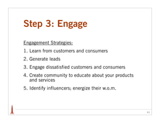 Step 3: Engage
Engagement Strategies:
1. Learn from customers and consumers
2. Generate leads
3. Engage dissatisfied customers and consumers
4. Create community to educate about your products
   and services
5. Identify influencers; energize their w.o.m.



                                                     41
 