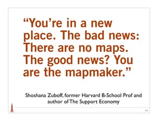 “You’re in a new
place. The bad news:
There are no maps.
The good news? You
are the mapmaker.”
Shoshana Zuboff, former Harvard B-School Prof and
         author of The Support Economy
                                                    43
 