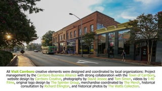 All Visit Carrboro creative elements were designed and coordinated by local organizations: Project
management by the Carrboro Business Alliance with strong collaboration with the Town of Carrboro,
website design by Carrboro Creative, photography by David Jessee and Tom Simon, videos by I-40
Films, original logo design by The Splinter Group, merchandise coordinated by The Merch, historical
consultation by Richard Ellington, and historical photos by The Watts Collection.
 