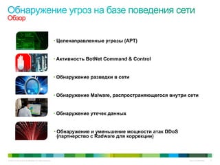 © 2010 Cisco and/or its affiliates. All rights reserved. Cisco Confidential 15
Обзор
• Активность BotNet Command & Control
• Обнаружение утечек данных
• Целенаправленные угрозы (APT)
• Обнаружение Malware, распространяющегося внутри сети
• Обнаружение разведки в сети
• Обнаружение и уменьшение мощности атак DDoS
(партнерство с Radware для коррекции)
 