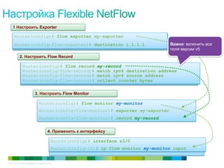 © 2010 Cisco and/or its affiliates. All rights reserved. Cisco Confidential 21
How do I want to cache information
Which interface do I want to monitor?
What data do I want to meter?
Router(config)# flow record my-record
Router(config-flow-record)# match ipv4 destination address
Router(config-flow-record)# match ipv4 source address
Router(config-flow-record)# collect counter bytes
Where do I want my data sent?
Router(config)# flow exporter my-exporter
Router(config-flow-exporter)# destination 1.1.1.1
Router(config)# flow monitor my-monitor
Router(config-flow-monitor)# exporter my-exporter
Router(config-flow-monitor)# record my-record
Router(config)# interface s3/0
Router(config-if)# ip flow monitor my-monitor input
1 Настроить Exporter
2. Настроить Flow Record
3. Настроить Flow Monitor
4. Применить к интерфейсу
Важно: включить все
поля версии v5
 