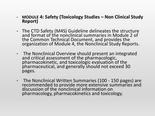 • MODULE 4: Safety (Toxicology Studies – Non Clinical Study
Report)
• The CTD Safety (M4S) Guideline delineates the structure
and format of the nonclinical summaries in Module 2 of
the Common Technical Document, and provides the
organization of Module 4, the Nonclinical Study Reports.
• The Nonclinical Overview should present an integrated
and critical assessment of the pharmacologic,
pharmacokinetic, and toxicologic evaluation of the
pharmaceutical, and generally should not exceed 30
pages.
• The Nonclinical Written Summaries (100 - 150 pages) are
recommended to provide more extensive summaries and
discussion of the nonclinical information on
pharmacology, pharmacokinetics and toxicology.
 