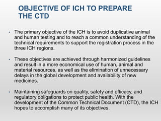 OBJECTIVE OF ICH TO PREPARE
THE CTD
• The primary objective of the ICH is to avoid duplicative animal
and human testing and to reach a common understanding of the
technical requirements to support the registration process in the
three ICH regions.
• These objectives are achieved through harmonized guidelines
and result in a more economical use of human, animal and
material resources, as well as the elimination of unnecessary
delays in the global development and availability of new
medicines.
• Maintaining safeguards on quality, safety and efficacy, and
regulatory obligations to protect public health. With the
development of the Common Technical Document (CTD), the ICH
hopes to accomplish many of its objectives.
 