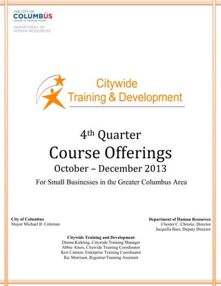 4th Quarter
Course Offerings
October – December 2013
City of Columbus
Mayor Michael B. Coleman
Department of Human Resources
Chester C. Christie, Director
Jacquilla Bass, Deputy Director
Citywide Training and Development
Drema Kirkling, Citywide Training Manager
Abbie Amos, Citywide Training Coordinator
Kris Cannon, Enterprise Training Coordinator
Ric Morrison, Registrar/Training Assistant
For Small Businesses in the Greater Columbus Area
 