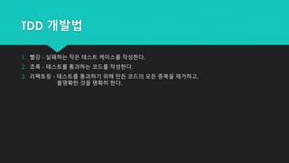TDD 개발법
1. 빨강 - 실패하는 작은 테스트 케이스를 작성한다.
2. 초록 - 테스트를 통과하는 코드를 작성한다.
3. 리팩토링 - 테스트를 통과하기 위해 만든 코드의 모든 중복을 제거하고,
불명확한 것을 명확히 한다.
 