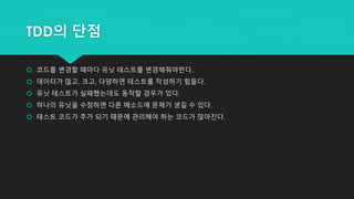 TDD의 단점
 코드를 변경할 때마다 유닛 테스트를 변경해줘야한다.
 데이터가 많고, 크고, 다양하면 테스트를 작성하기 힘들다.
 유닛 테스트가 실패했는데도 동작할 경우가 있다.
 하나의 유닛을 수정하면 다른 메소드에 문제가 생길 수 있다.
 테스트 코드가 추가 되기 때문에 관리해야 하는 코드가 많아진다.
 