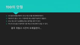 TDD의 단점
 코드를 변경할 때마다 유닛 테스트를 변경해줘야한다.
 데이터가 많고, 크고, 다양하면 테스트를 작성하기 힘들다.
 유닛 테스트가 실패했는데도 동작할 경우가 있다.
 하나의 유닛을 수정하면 다른 메소드에 문제가 생길 수 있다.
결국 귀찮고 시간이 오래걸린다...
 