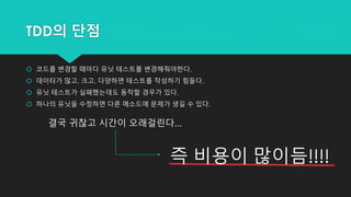 TDD의 단점
 코드를 변경할 때마다 유닛 테스트를 변경해줘야한다.
 데이터가 많고, 크고, 다양하면 테스트를 작성하기 힘들다.
 유닛 테스트가 실패했는데도 동작할 경우가 있다.
 하나의 유닛을 수정하면 다른 메소드에 문제가 생길 수 있다.
결국 귀찮고 시간이 오래걸린다...
즉 비용이 많이듬!!!!
 