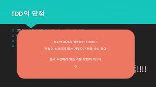 TDD의 단점
 코드를 변경할 때마다 유닛 테스트를 변경해줘야한다.
 데이터가 많고, 크고, 다양하면 테스트를 작성하기 힘들다.
 유닛 테스트가 실패했는데도 동작할 경우가 있다.
 하나의 유닛을 수정하면 다른 메소드에 문제가 생길 수 있다.
결국 귀찮고 시간이 오래걸린다...
즉 비용이 많이듬!!!!
하지만 이것은 일반적인 단점이고
단점이 느껴지지 않는 개발자가 있을 수도 있다
결국 자신에게 맞는 개발 방법이 최고다

 