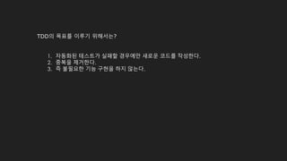 TDD의 목표를 이루기 위해서는?
1. 자동화된 테스트가 실패할 경우에만 새로운 코드를 작성한다.
2. 중복을 제거한다.
3. 즉 불필요한 기능 구현을 하지 않는다.
 