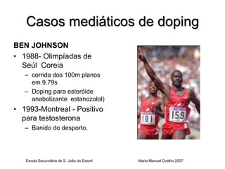 Casos mediáticos de doping
BEN JOHNSON
• 1988- Olimpíadas de
  Seúl Coreia
   – corrida dos 100m planos
     em 9.79s
   – Doping para esteróide
     anabolizante estanozolol)
• 1993-Montreal - Positivo
  para testosterona
   – Banido do desporto.




   Escola Secundária de S. João do Estoril   Maria Manuel Coelho 2007
 