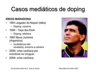 Casos mediáticos de doping
DIEGO MARADONA
• 1991-Jogador do Napoli (Itália)
   – Doping: cocaína
• 1994 - Taça dos EUA
   – Doping: efedrina
• 1997-Boca Juniores
  (Argentina)
   – (substância não
     revelada), encerra a carreira
• 2000- crise cardíaca por
  overdose no Uruguai
• 2004- crise cardíaca


    Escola Secundária de S. João do Estoril   Maria Manuel Coelho 2007
 