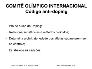 COMITÊ OLÍMPICO INTERNACIONAL
       Código anti-doping


• Proíbe o uso do Doping;

• Relaciona substâncias e métodos proibidos;

• Determina a obrigatoriedade dos atletas submeterem-se
  ao controle;

• Estabelece as sanções.



   Escola Secundária de S. João do Estoril   Maria Manuel Coelho 2007
 