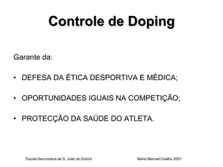 Controle de Doping

Garante da:

• DEFESA DA ÉTICA DESPORTIVA E MÉDICA;

• OPORTUNIDADES IGUAIS NA COMPETIÇÃO;

• PROTECÇÃO DA SAÚDE DO ATLETA.




   Escola Secundária de S. João do Estoril   Maria Manuel Coelho 2007
 