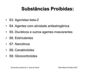 Substâncias Proibidas:

• S3. Agonistas beta-2
• S4. Agentes com atividade antiestrogênica
• S5. Diuréticos e outros agentes mascarantes
• S6. Estimulantes
• S7. Narcóticos
• S8. Canabinóides
• S9. Glicocorticóides


   Escola Secundária de S. João do Estoril   Maria Manuel Coelho 2007
 