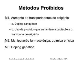 Métodos Proibidos
M1. Aumento de transportadores de oxigénio
  – a. Doping sanguíneo

  – b. Uso de produtos que aumentem a captação e o
      transporte de oxigénio

M2. Manipulação farmacológica, química e física

M3. Doping genético


   Escola Secundária de S. João do Estoril   Maria Manuel Coelho 2007
 