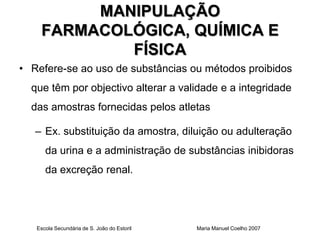 MANIPULAÇÃO
    FARMACOLÓGICA, QUÍMICA E
            FÍSICA
• Refere-se ao uso de substâncias ou métodos proibidos
  que têm por objectivo alterar a validade e a integridade
  das amostras fornecidas pelos atletas

   – Ex. substituição da amostra, diluição ou adulteração
      da urina e a administração de substâncias inibidoras
      da excreção renal.




   Escola Secundária de S. João do Estoril   Maria Manuel Coelho 2007
 