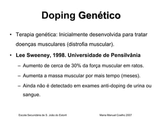 Doping Genético
• Terapia genética: Inicialmente desenvolvida para tratar
  doenças musculares (distrofia muscular).

• Lee Sweeney, 1998. Universidade de Pensilvânia
   – Aumento de cerca de 30% da força muscular em ratos.

   – Aumenta a massa muscular por mais tempo (meses).

   – Ainda não é detectado em exames anti-doping de urina ou
      sangue.



   Escola Secundária de S. João do Estoril   Maria Manuel Coelho 2007
 