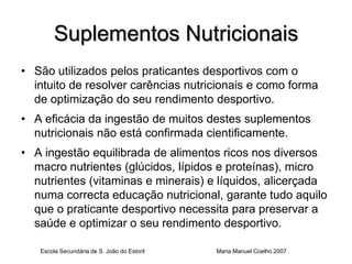Suplementos Nutricionais
• São utilizados pelos praticantes desportivos com o
  intuito de resolver carências nutricionais e como forma
  de optimização do seu rendimento desportivo.
• A eficácia da ingestão de muitos destes suplementos
  nutricionais não está confirmada cientificamente.
• A ingestão equilibrada de alimentos ricos nos diversos
  macro nutrientes (glúcidos, lípidos e proteínas), micro
  nutrientes (vitaminas e minerais) e líquidos, alicerçada
  numa correcta educação nutricional, garante tudo aquilo
  que o praticante desportivo necessita para preservar a
  saúde e optimizar o seu rendimento desportivo.

   Escola Secundária de S. João do Estoril   Maria Manuel Coelho 2007
 