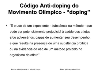 Código Anti-doping do
 Movimento Olímpico - “doping”

• “É o uso de um expediente - substância ou método - que
  pode ser potencialmente prejudicial à saúde dos atletas
  e/ou adversários, capaz de aumentar seu desempenho
  e que resulta na presença de uma substância proibida
  ou na evidência do uso de um método proibido no
  organismo do atleta”.



   Escola Secundária de S. João do Estoril   Maria Manuel Coelho 2007
 