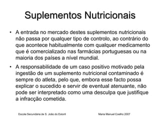 Suplementos Nutricionais
• A entrada no mercado destes suplementos nutricionais
  não passa por qualquer tipo de controlo, ao contrário do
  que acontece habitualmente com qualquer medicamento
  que é comercializado nas farmácias portuguesas ou na
  maioria dos países a nível mundial.
• A responsabilidade de um caso positivo motivado pela
  ingestão de um suplemento nutricional contaminado é
  sempre do atleta, pelo que, embora esse facto possa
  explicar o sucedido e servir de eventual atenuante, não
  pode ser interpretado como uma desculpa que justifique
  a infracção cometida.

   Escola Secundária de S. João do Estoril   Maria Manuel Coelho 2007
 