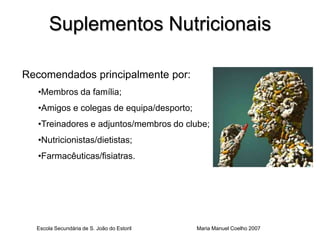 Suplementos Nutricionais

Recomendados principalmente por:
   •Membros da família;
   •Amigos e colegas de equipa/desporto;
   •Treinadores e adjuntos/membros do clube;
   •Nutricionistas/dietistas;
   •Farmacêuticas/fisiatras.




  Escola Secundária de S. João do Estoril   Maria Manuel Coelho 2007
 