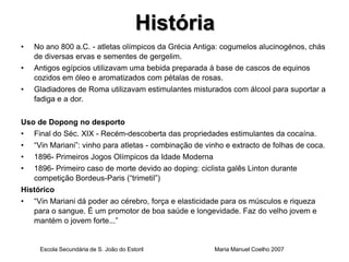 História
•   No ano 800 a.C. - atletas olímpicos da Grécia Antiga: cogumelos alucinogénos, chás
    de diversas ervas e sementes de gergelim.
•   Antigos egípcios utilizavam uma bebida preparada à base de cascos de equinos
    cozidos em óleo e aromatizados com pétalas de rosas.
•   Gladiadores de Roma utilizavam estimulantes misturados com álcool para suportar a
    fadiga e a dor.

Uso de Dopong no desporto
• Final do Séc. XIX - Recém-descoberta das propriedades estimulantes da cocaína.
• “Vin Mariani”: vinho para atletas - combinação de vinho e extracto de folhas de coca.
• 1896- Primeiros Jogos Olímpicos da Idade Moderna
• 1896- Primeiro caso de morte devido ao doping: ciclista galês Linton durante
   competição Bordeus-Paris (“trimetil”)
Histórico
• “Vin Mariani dá poder ao cérebro, força e elasticidade para os músculos e riqueza
   para o sangue. É um promotor de boa saúde e longevidade. Faz do velho jovem e
   mantém o jovem forte...”


     Escola Secundária de S. João do Estoril           Maria Manuel Coelho 2007
 