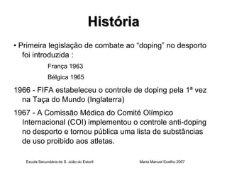 História
• Primeira legislação de combate ao “doping” no desporto
   foi introduzida :
               França 1963
               Bélgica 1965

1966 - FIFA estabeleceu o controle de doping pela 1ª vez
  na Taça do Mundo (Inglaterra)
1967 - A Comissão Médica do Comité Olímpico
  Internacional (COI) implementou o controle anti-doping
  no desporto e tornou pública uma lista de substâncias
  de uso proibido aos atletas.

   Escola Secundária de S. João do Estoril       Maria Manuel Coelho 2007
 