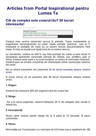 Articles from Portal Inspirational pentru
Lumea Ta
Cât de complex este creierul tău? 26 lucruri
interesante!
2014-05-17 16:05:44 D.O.R. Romania
Creierul este centrul sistemului nervos la animale. Toate vertebratele și
majoritatea nevertebratelor au creier. Unele animale “primitive”, cum ar fi
meduzele și steluțele de mare au un sistem nervos descentralizată, fără
creier, în timp ce bureții sunt lipsiți total de un sistem nervos.
La vertebrate, creierul se află în cap fiind protejat de craniu și este situat în
apropierea aparatelor senzoriale primară de vedere, auz, echilibru, gust și
miros. Creierul uman pare a nu avea localizat un centru al controlului conștient.
Creierul pare sa emane conștiența din interacțiune dintre numeroase sisteme
din creier.
Într-un articol precedent am prezentat 24 de lucruri esențiale despre creierul
uman.
In acest articol vă voi prezenta alte 26 lucruri interesante despre creierul
uman.
1. Oxigen
Creierul tău folosește 20% din oxigenul total din corpul tău.
2. Sânge
Ca și în cazul oxigenului, creierul folosește 20 % din sângele care circulă în
corpul tău.
3. Inconștiență
Atunci când creierul pierde sânge de la 8 până la 10 secunde, îți pierzi
cunoștiința.
4. Viteza
Informațiile pot fi procesate cu o lentoare de 0,5 m/sec sau o rapiditate de 120
Hotel Cannes
ab-in-de n-urlaub.de /Ho te ls
Jetzt Hotel Cannes wirklich günstig buchen & sparen!
 