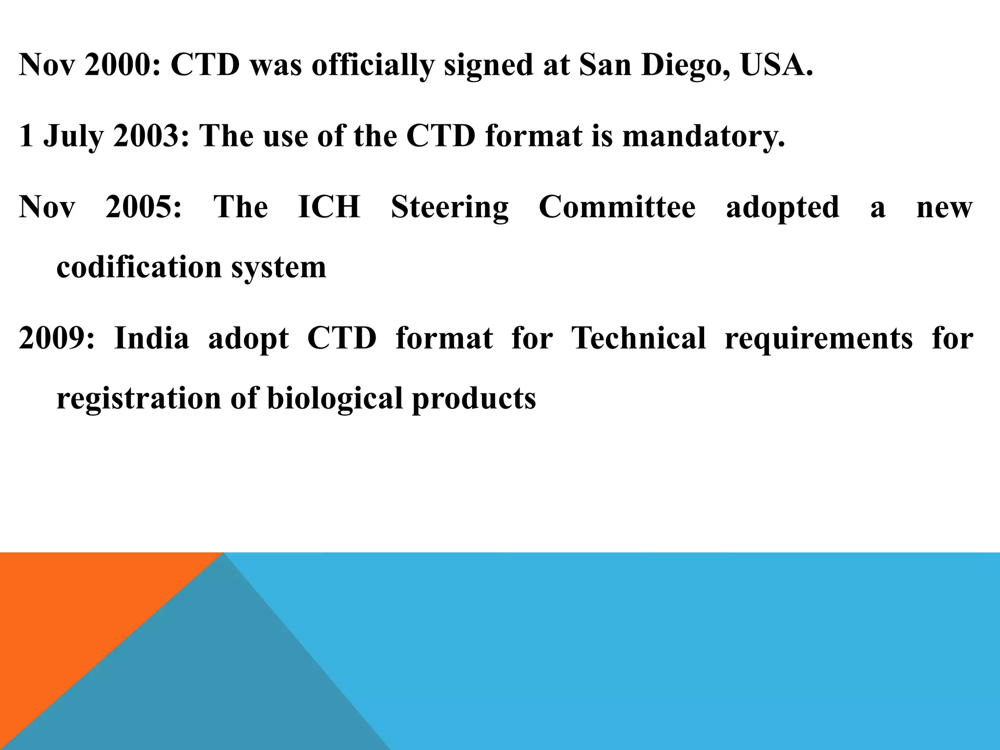 Nov 2000: CTD was officially signed at San Diego, USA.
1 July 2003: The use of the CTD format is mandatory.
Nov 2005: The ICH Steering Committee adopted a new
codification system
2009: India adopt CTD format for Technical requirements for
registration of biological products
 