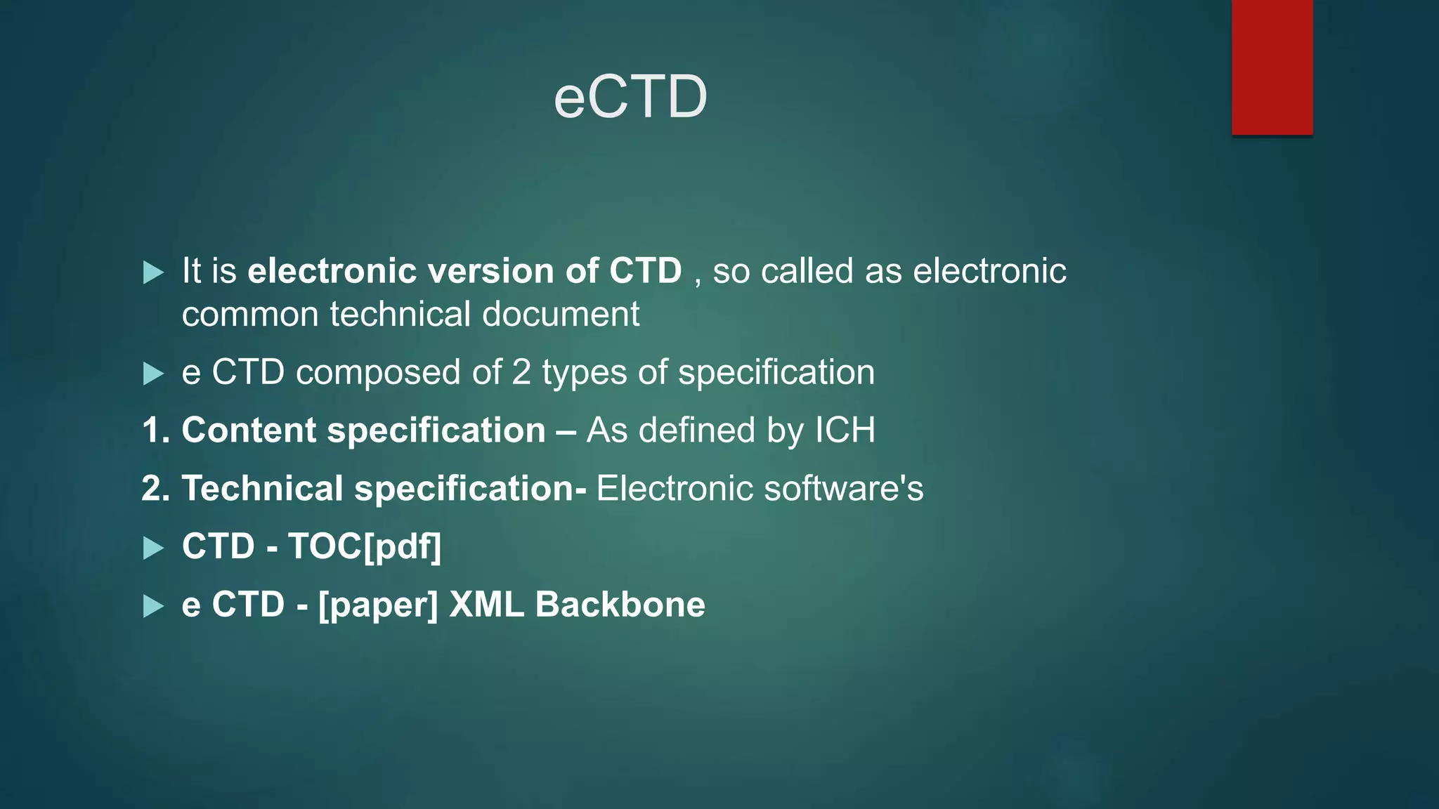 eCTD
 It is electronic version of CTD , so called as electronic
common technical document
 e CTD composed of 2 types of specification
1. Content specification – As defined by ICH
2. Technical specification- Electronic software's
 CTD - TOC[pdf]
 e CTD - [paper] XML Backbone
 