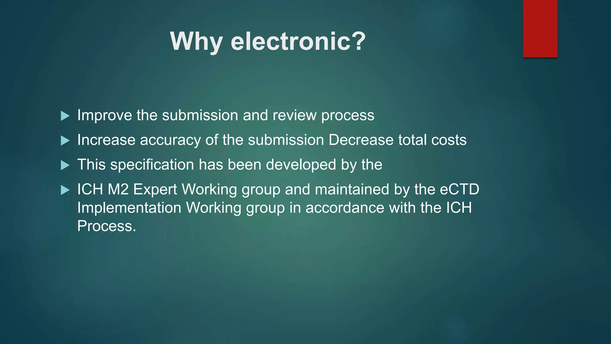 Why electronic?
 Improve the submission and review process
 Increase accuracy of the submission Decrease total costs
 This specification has been developed by the
 ICH M2 Expert Working group and maintained by the eCTD
Implementation Working group in accordance with the ICH
Process.
 
