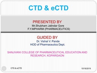 CTD & eCTD
10/18/2019CTD & eCTD1
PRESENTED BY
Mr.Shubham Jalindar Gore
F.Y.MPHARM (PHARMACEUTICS)
GUIDED BY
Dr. Vishal V. Pande
HOD of Pharmaceutics Dept.
SANJIVANI COLLEGE OF PHARMACEUTICAL EDUCATION AND
RESEARCH, KOPARGAON
 