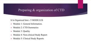 Preparing & organization of CTD
It Is Organized Into:- 5 MODULES
 Module 1: General Information.
 Module 2: CTD Summaries
 Module 3: Quality
 Module 4: Non-clinical Study Report
 Module 5: Clinical Study Reports
 