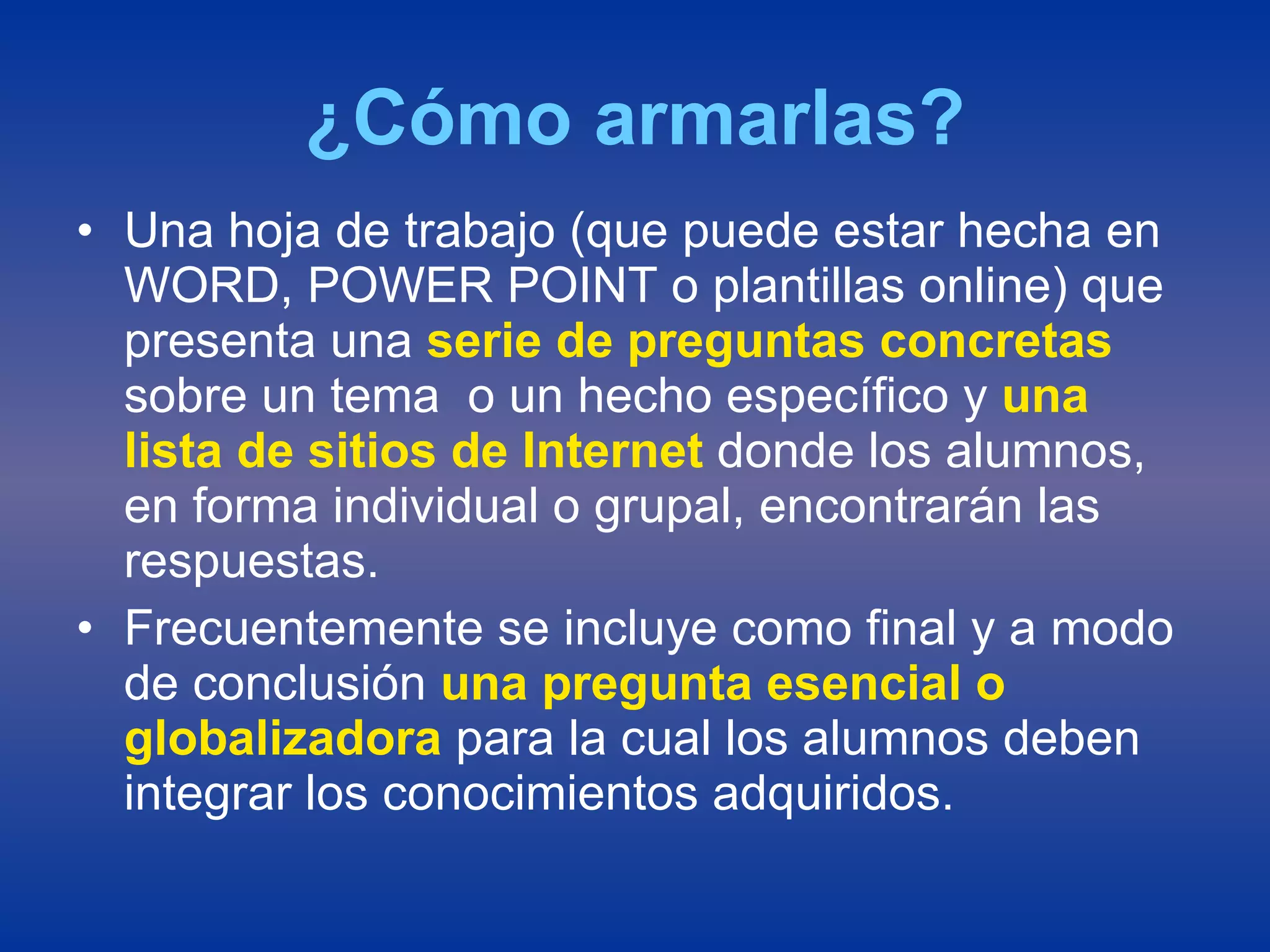 ¿Cómo armarlas? Una hoja de trabajo (que puede estar hecha en WORD, POWER POINT o plantillas online) que presenta una  serie de preguntas concretas  sobre un tema  o un hecho específico y  una lista de sitios de Internet  donde los alumnos, en forma individual o grupal, encontrarán las respuestas. Frecuentemente se incluye como final y a modo de conclusión  una pregunta esencial o globalizadora  para la cual los alumnos deben integrar los conocimientos adquiridos. 