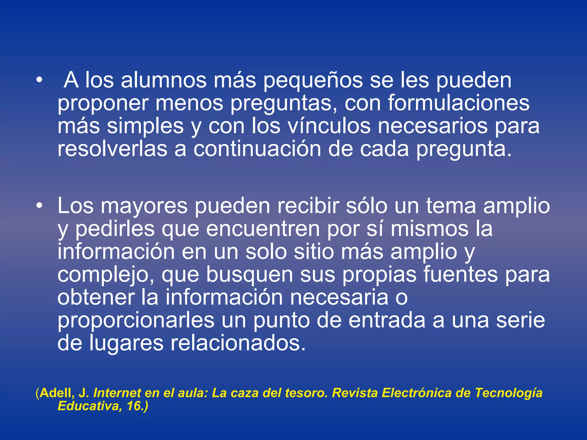 A los alumnos más pequeños se les pueden proponer menos preguntas, con formulaciones más simples y con los vínculos necesarios para resolverlas a continuación de cada pregunta.  Los mayores pueden recibir sólo un tema amplio y pedirles que encuentren por sí mismos la información en un solo sitio más amplio y complejo, que busquen sus propias fuentes para obtener la información necesaria o proporcionarles un punto de entrada a una serie de lugares relacionados.  ( Adell, J . Internet en el aula: La caza del tesoro. Revista Electrónica de Tecnología Educativa, 16.) 