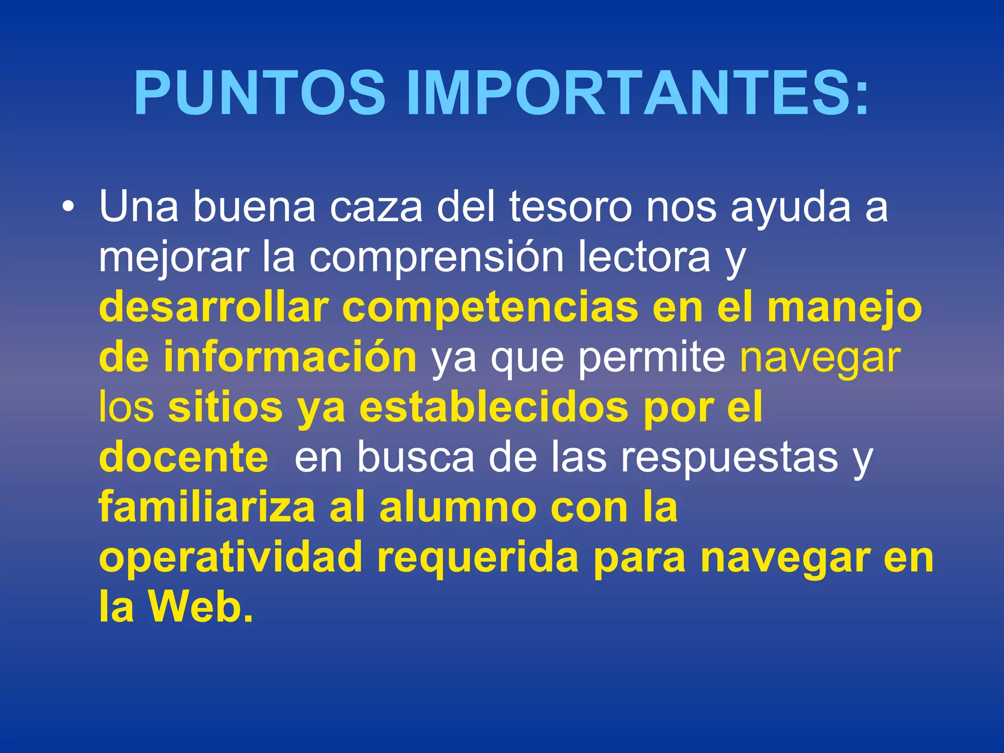 PUNTOS IMPORTANTES: Una buena caza del tesoro nos ayuda a mejorar la comprensión lectora y  desarrollar competencias en el manejo  de información  ya que permite  navegar los  sitios ya establecidos por el docente   en busca de las respuestas y  familiariza al alumno con la operatividad requerida para navegar en la Web. 