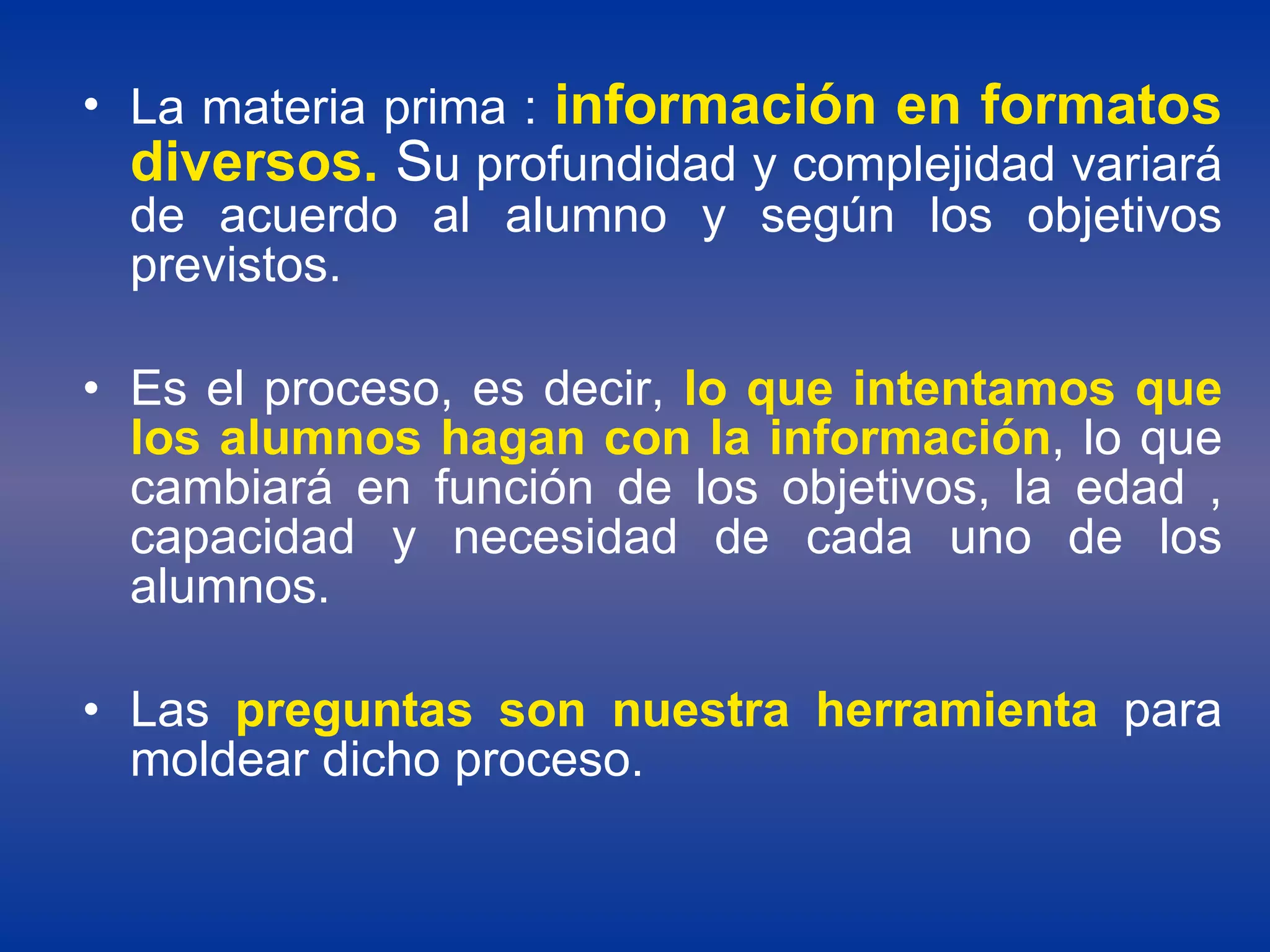 La materia prima :  información en formatos diversos.  S u profundidad y complejidad variará de acuerdo al alumno y según los objetivos previstos.  Es el proceso, es decir,  lo que intentamos que los alumnos hagan con la información , lo que cambiará en función de los objetivos, la edad , capacidad y necesidad de cada uno de los alumnos.  Las  preguntas son nuestra herramienta  para moldear dicho proceso. 