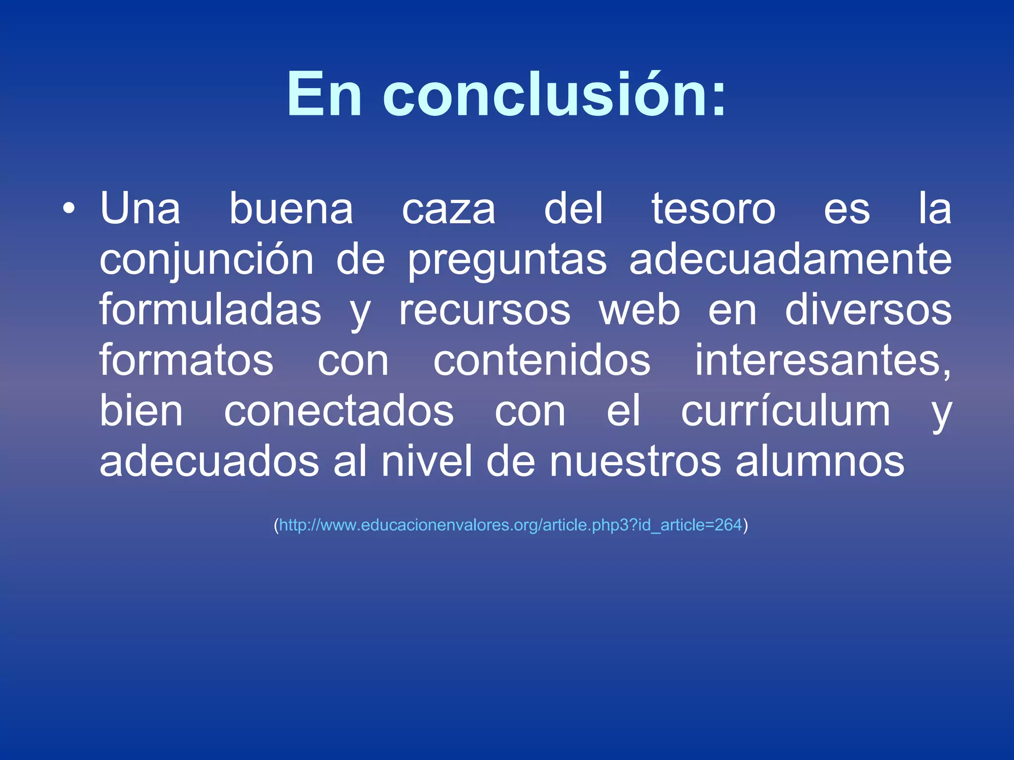 En conclusión: Una buena caza del tesoro es la conjunción de preguntas adecuadamente formuladas y recursos web en diversos formatos con contenidos interesantes, bien conectados con el currículum y adecuados al nivel de nuestros alumnos ( http :// www.educacionenvalores.org / article.php3 ? id_article =264 ) 