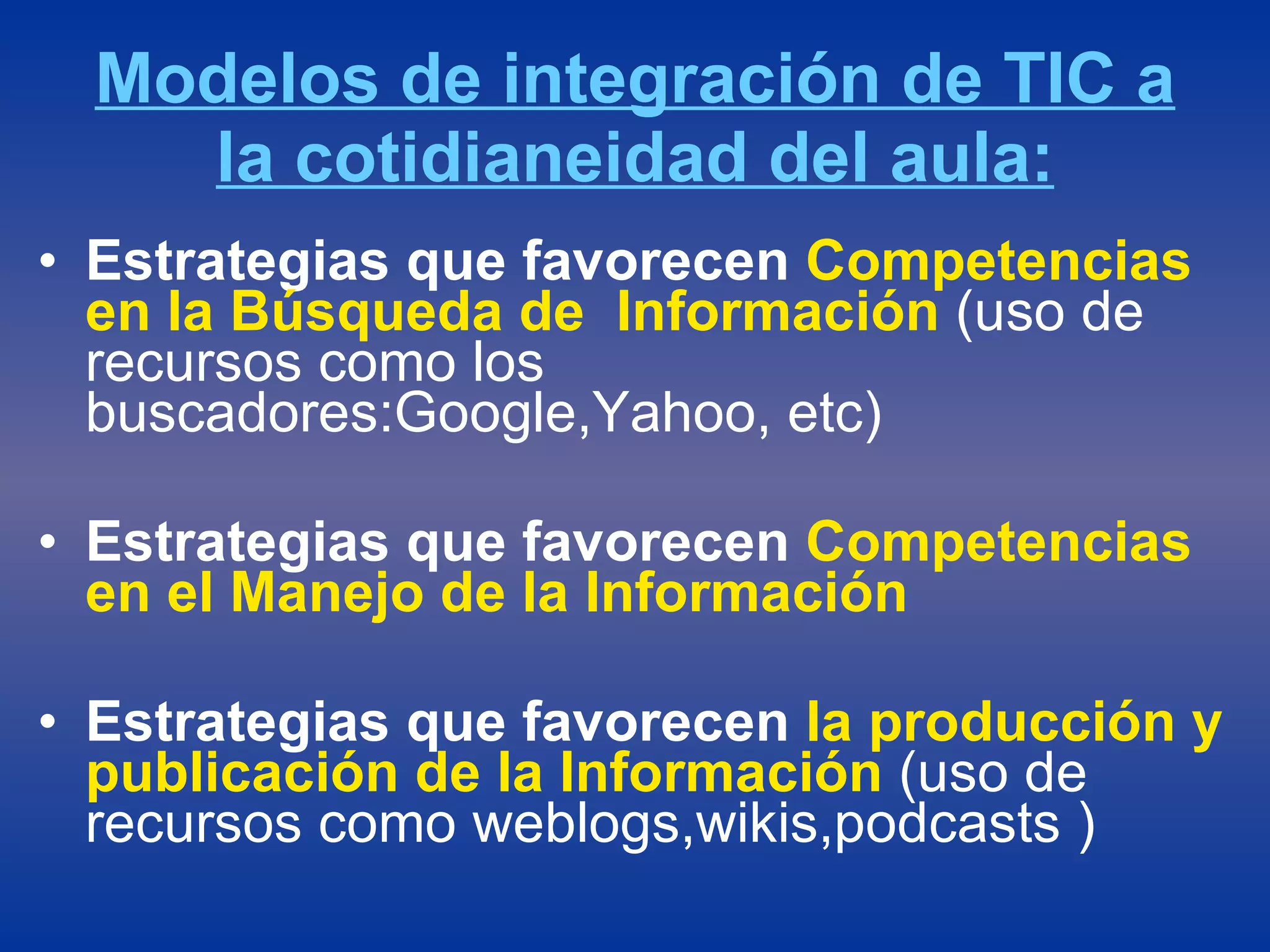 Modelos de integración de TIC a la cotidianeidad del aula: Estrategias que favorecen  Competencias en la Búsqueda de  Información  (uso de recursos como los buscadores:Google,Yahoo, etc) Estrategias que favorecen  Competencias en el Manejo de la Información   Estrategias que favorecen  la producción y publicación de la Información  (uso de recursos como weblogs,wikis,podcasts ) 