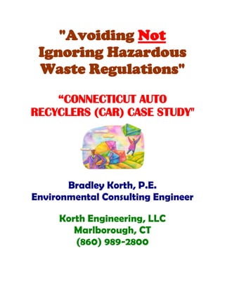 "Avoiding Not
 Ignoring Hazardous
 Waste Regulations"
    “CONNECTICUT AUTO
RECYCLERS (CAR) CASE STUDY"




       Bradley Korth, P.E.
Environmental Consulting Engineer

     Korth Engineering, LLC
        Marlborough, CT
        (860) 989-2800
 