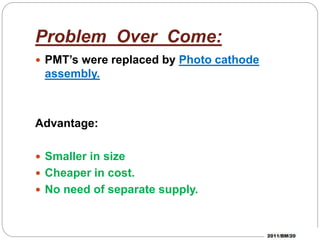 Problem Over Come:
PMT’s were replaced by Photo cathode
assembly.
Advantage:
Smaller in size
Cheaper in cost.
No need of separate supply.