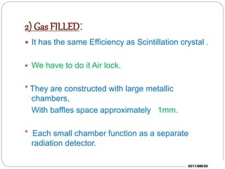 2) Gas FILLED:
It has the same Efficiency as Scintillation crystal .
We have to do it Air lock.
* They are constructed with large metallic
chambers,
With baffles space approximately 1mm.
* Each small chamber function as a separate
radiation detector.