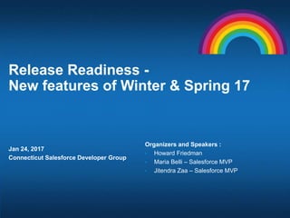 Release Readiness -
New features of Winter & Spring 17
Jan 24, 2017
Connecticut Salesforce Developer Group
Organizers and Speakers :
• Howard Friedman
• Maria Belli – Salesforce MVP
• Jitendra Zaa – Salesforce MVP
 