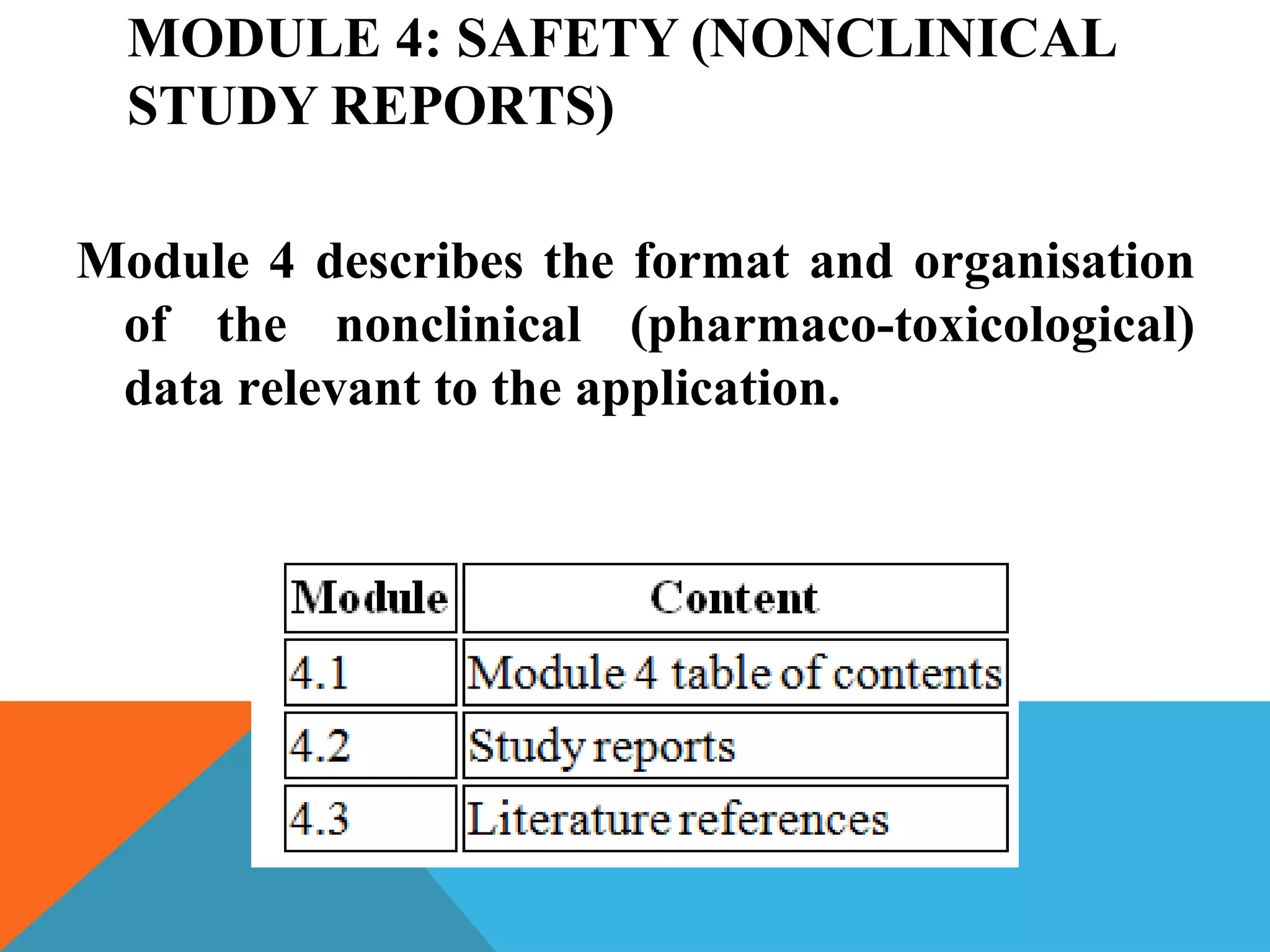 MODULE 4: SAFETY (NONCLINICAL
STUDY REPORTS)
Module 4 describes the format and organisation
of the nonclinical (pharmaco-toxicological)
data relevant to the application.
 