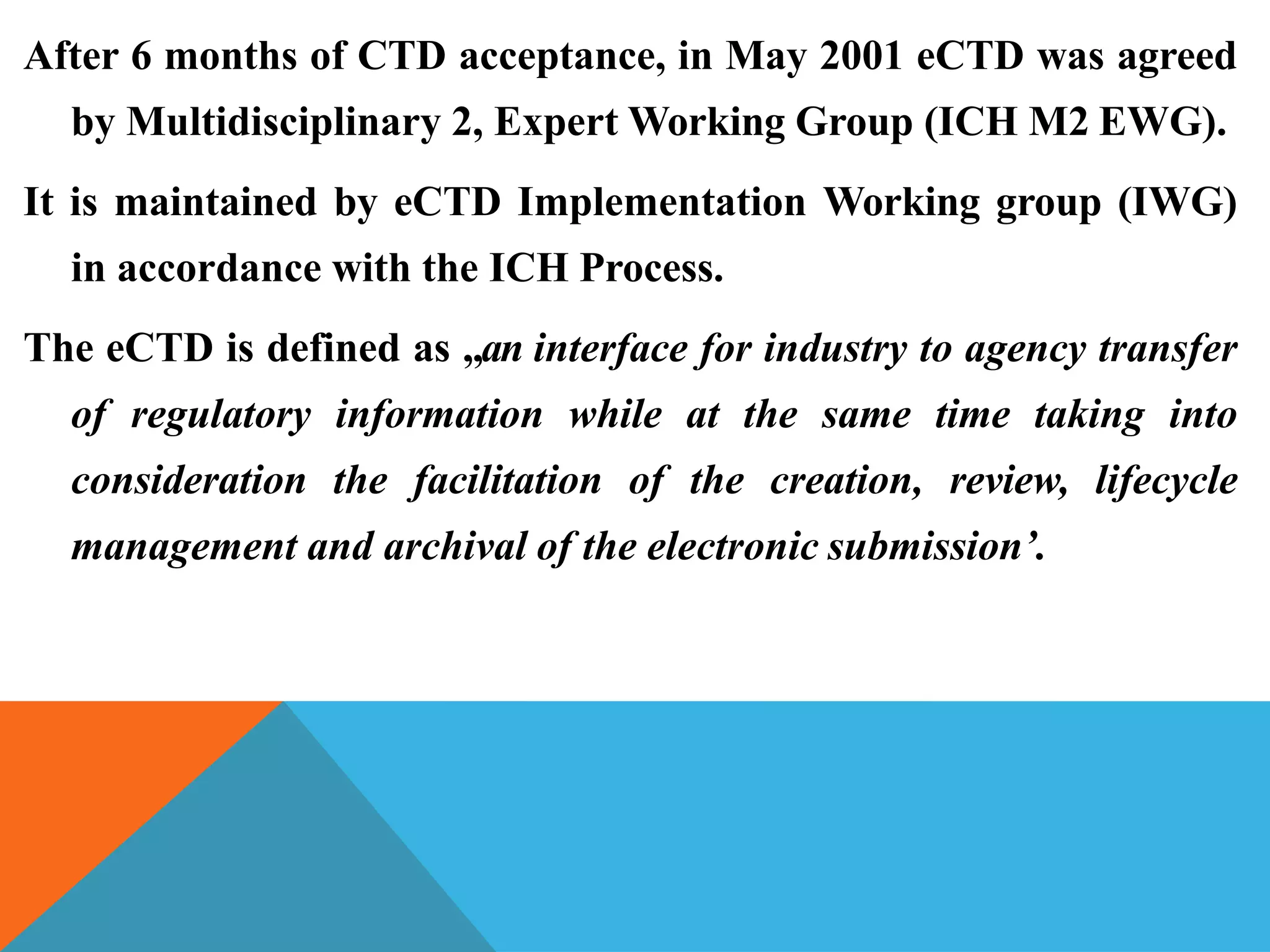 After 6 months of CTD acceptance, in May 2001 eCTD was agreed
by Multidisciplinary 2, Expert Working Group (ICH M2 EWG).
It is maintained by eCTD Implementation Working group (IWG)
in accordance with the ICH Process.
The eCTD is defined as „an interface for industry to agency transfer
of regulatory information while at the same time taking into
consideration the facilitation of the creation, review, lifecycle
management and archival of the electronic submission’.
 